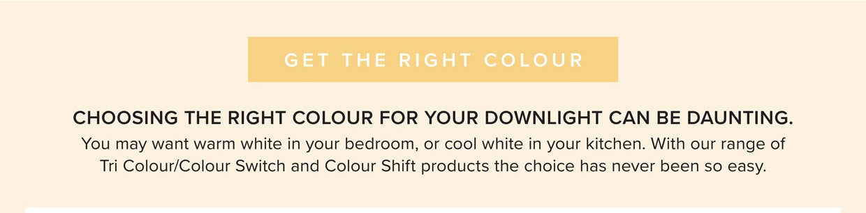 With the range of Tri Colour/Colour Switch and Colour Shift products, you can choose from one of the following; 3000K Warm White, 4000K Cool White, 5000K Daylight 