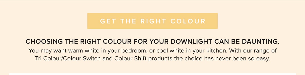With the range of Tri Colour/Colour Switch and Colour Shift products, you can choose from one of the following; 3000K Warm White, 4000K Cool White, 5000K Daylight 