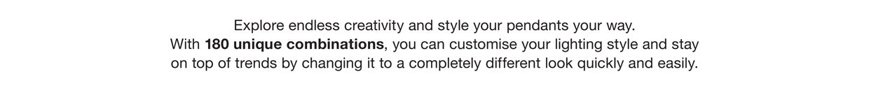Explore endless creativity and style your pendants your way. With 180 unique combinations, you can customise your lighting style and stay on top of trends by changing it to a completely different look quickly and easily.