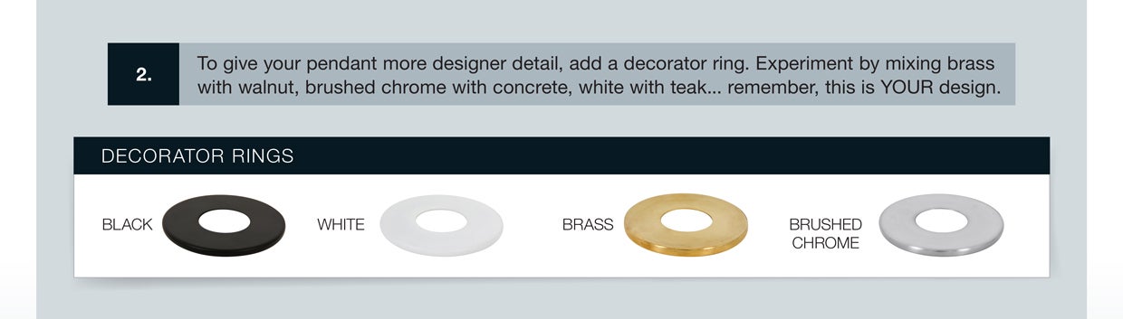 Top give your pendant a more designer detail, add a decorator ring. Experiment by mixing brass with walnut, brushed chrome with concrete, white with teak...this is your design!