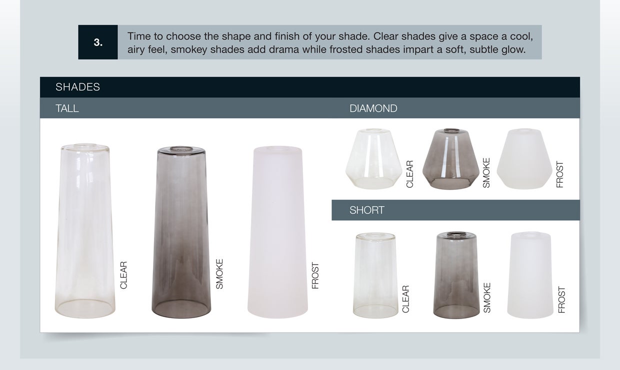 Time to choose the shape and finish of your shade. Clear shades give a space a cool, airy feel, and smoky shades add drama, while frosted shades impact a soft, subtle glow.