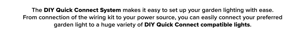 The DIY Quick Connect System Makes It Easy To Set Up Your Garden With Ease. From Connection Of The Wiring Kit To Your Power Source, You Can Easily Connect Your Preferred Garden Light To A Huge Varity Of DIY Quick Connect Compatible Lights.