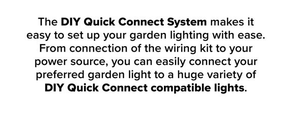 The DIY Quick Connect System Makes It Easy To Set Up Your Garden With Ease. From Connection Of The Wiring Kit To Your Power Source, You Can Easily Connect Your Preferred Garden Light To A Huge Varity Of DIY Quick Connect Compatible Lights.