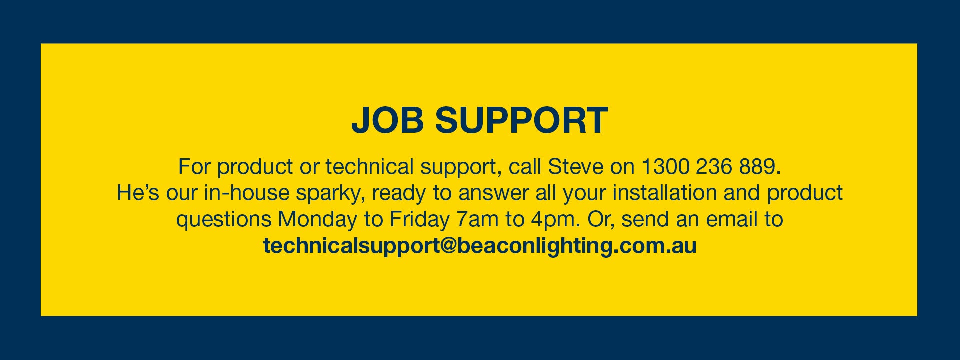 For product or technical support, call Steve on 1300 236 889. He's our in-house sparky, ready to answer all your installation and product questions Monday to Friday 7am to 4pm. Or, send an email to technicalsupport@beaconlighting.com.au. 